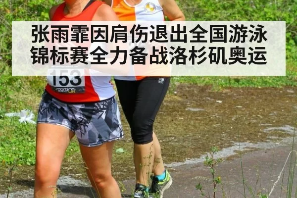 张雨霏因肩伤退出全国游泳锦标赛全力备战洛杉矶奥运