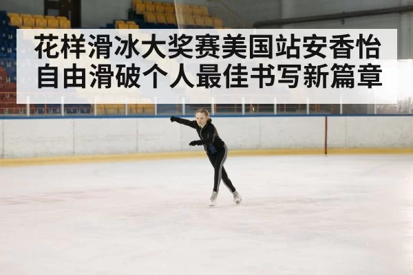 花样滑冰大奖赛美国站安香怡自由滑破个人最佳书写新篇章