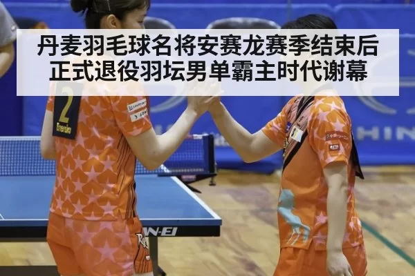 丹麦羽毛球名将安赛龙赛季结束后正式退役羽坛男单霸主时代谢幕