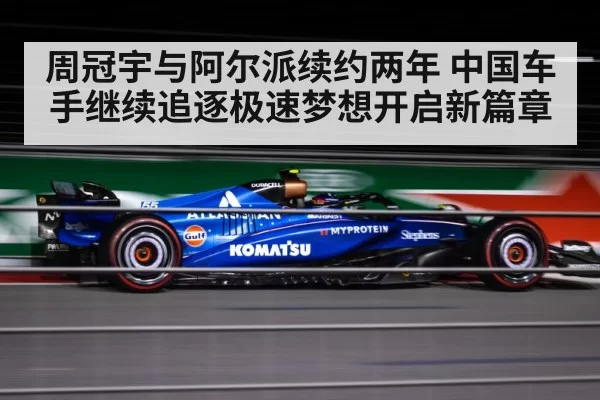 周冠宇与阿尔派续约两年 中国车手继续追逐极速梦想开启新篇章