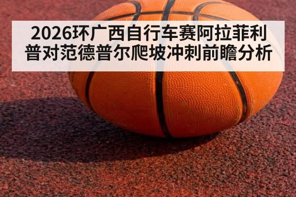 2026环广西自行车赛阿拉菲利普对范德普尔爬坡冲刺前瞻分析